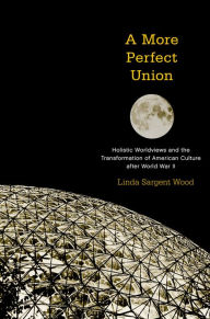 Title: A More Perfect Union: Holistic Worldviews and the Transformation of American Culture after World War II, Author: Linda Sargent Wood