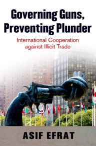 Title: Governing Guns, Preventing Plunder: International Cooperation against Illicit Trade, Author: Asif Efrat