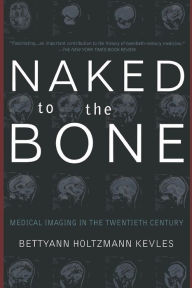 Title: Naked To The Bone: Medical Imaging In The Twentieth Century, Author: Bettyann Holtzmann Kevles
