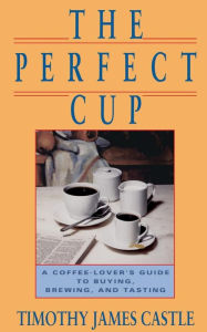 Title: The Perfect Cup: A Coffee Lover's Guide To Buying, Brewing, And Tasting, Author: Timothy J. Castle