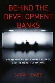 Title: Behind the Development Banks: Washington Politics, World Poverty, and the Wealth of Nations, Author: Sarah Babb