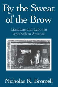 Title: By the Sweat of the Brow: Literature and Labor in Antebellum America, Author: Nicholas K. Bromell