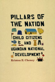 Title: Pillars of the Nation: Child Citizens and Ugandan National Development, Author: Kristen E. Cheney