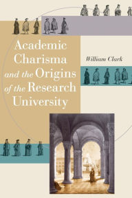 Title: Academic Charisma and the Origins of the Research University, Author: William Clark