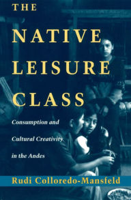 Title: The Native Leisure Class: Consumption and Cultural Creativity in the Andes, Author: Rudi Colloredo-Mansfeld