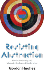 Title: Resisting Abstraction: Robert Delaunay and Vision in the Face of Modernism, Author: Gordon Hughes