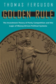 Title: Golden Rule: The Investment Theory of Party Competition and the Logic of Money-Driven Political Systems, Author: Thomas Ferguson