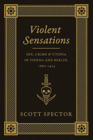 Title: Violent Sensations: Sex, Crime, and Utopia in Vienna and Berlin, 1860-1914, Author: Scott Spector