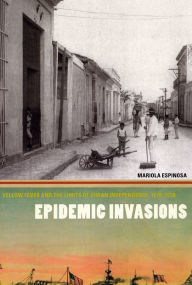 Title: Epidemic Invasions: Yellow Fever and the Limits of Cuban Independence, 1878-1930, Author: Mariola Espinosa