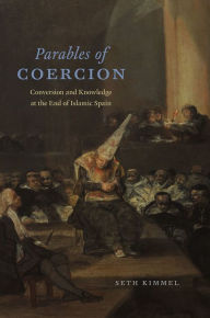 Title: Parables of Coercion: Conversion and Knowledge at the End of Islamic Spain, Author: Seth Kimmel