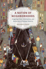 Title: A Nation of Neighborhoods: Imagining Cities, Communities, and Democracy in Postwar America, Author: Benjamin Looker