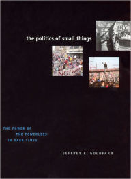Title: The Politics of Small Things: The Power of the Powerless in Dark Times, Author: Jeffrey C. Goldfarb