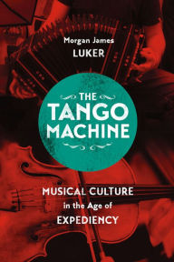 Title: The Tango Machine: Musical Culture in the Age of Expediency, Author: Morgan James Luker