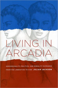 Title: Living in Arcadia: Homosexuality, Politics, and Morality in France from the Liberation to AIDS, Author: Julian Jackson