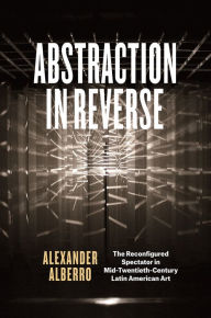 Title: Abstraction in Reverse: The Reconfigured Spectator in Mid-Twentieth-Century Latin American Art, Author: Alexander Alberro