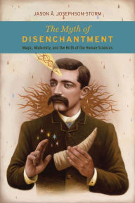 Title: The Myth of Disenchantment: Magic, Modernity, and the Birth of the Human Sciences, Author: Jason A. Josephson-Storm