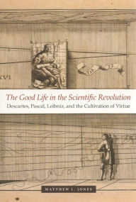 Title: The Good Life in the Scientific Revolution: Descartes, Pascal, Leibniz, and the Cultivation of Virtue, Author: Matthew L. Jones