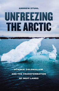 Title: Unfreezing the Arctic: Science, Colonialism, and the Transformation of Inuit Lands, Author: Andrew Stuhl