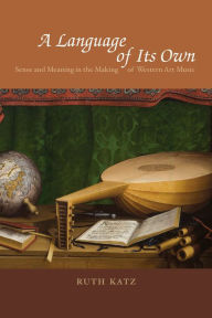 Title: A Language of Its Own: Sense and Meaning in the Making of Western Art Music, Author: Ruth Katz