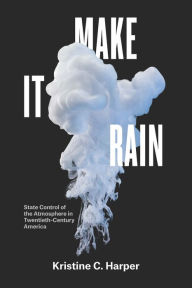 Title: Make It Rain: State Control of the Atmosphere in Twentieth-Century America, Author: Kristine C. Harper
