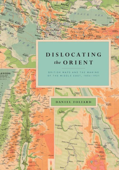 Dislocating the Orient: British Maps and the Making of the Middle East, 1854-1921