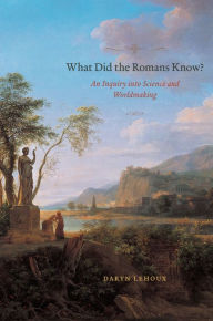 Title: What Did the Romans Know?: An Inquiry into Science and Worldmaking, Author: Daryn Lehoux