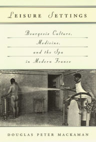 Title: Leisure Settings: Bourgeois Culture, Medicine, and the Spa in Modern France, Author: Douglas P. Mackaman