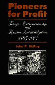 Title: Pioneers for Profit: Foreign Entrepreneurship and Russian Industrialization, 1885-1913, Author: John P. McKay