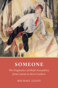 Title: Someone: The Pragmatics of Misfit Sexualities, from Colette to Hervé Guibert, Author: Michael Lucey