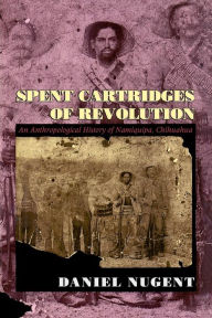 Title: Spent Cartridges of Revolution: An Anthropological History of Namiquipa, Chihuahua / Edition 1, Author: Daniel Nugent
