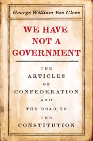Title: We Have Not a Government: The Articles of Confederation and the Road to the Constitution, Author: George William Van Cleve
