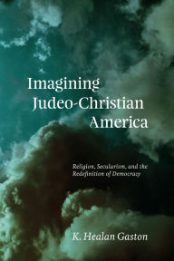Title: Imagining Judeo-Christian America: Religion, Secularism, and the Redefinition of Democracy, Author: K. Healan Gaston