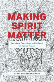 Title: Making Spirit Matter: Neurology, Psychology, and Selfhood in Modern France, Author: Larry Sommer McGrath