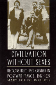 Title: Civilization without Sexes: Reconstructing Gender in Postwar France, 1917-1927, Author: Mary Louise Roberts