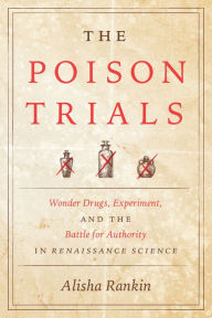 Title: The Poison Trials: Wonder Drugs, Experiment, and the Battle for Authority in Renaissance Science, Author: Alisha Rankin