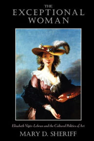 Title: The Exceptional Woman: Elisabeth Vigee-Lebrun and the Cultural Politics of Art, Author: Mary D. Sheriff