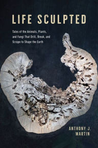 Title: Life Sculpted: Tales of the Animals, Plants, and Fungi That Drill, Break, and Scrape to Shape the Earth, Author: Anthony J. Martin