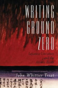 Title: Writing Ground Zero: Japanese Literature and the Atomic Bomb, Author: John Whittier Treat