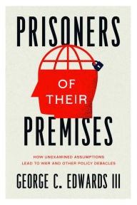 Title: Prisoners of Their Premises: How Unexamined Assumptions Lead to War and Other Policy Debacles, Author: George C. Edwards III