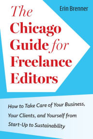 Title: The Chicago Guide for Freelance Editors: How to Take Care of Your Business, Your Clients, and Yourself from Start-Up to Sustainability, Author: Erin Brenner