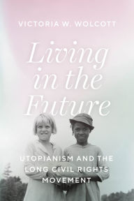 Title: Living in the Future: Utopianism and the Long Civil Rights Movement, Author: Victoria W. Wolcott