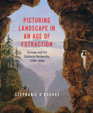 Title: Picturing Landscape in an Age of Extraction: Europe and Its Colonial Networks, 1780-1850, Author: Stephanie O'Rourke