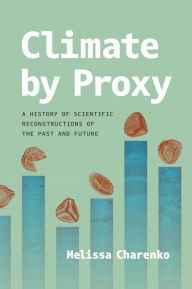 Title: Climate by Proxy: A History of Scientific Reconstructions of the Past and Future, Author: Melissa Charenko