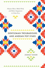 Title: Gentleman Troubadours and Andean Pop Stars: Huayno Music, Media Work, and Ethnic Imaginaries in Urban Peru, Author: Joshua Tucker