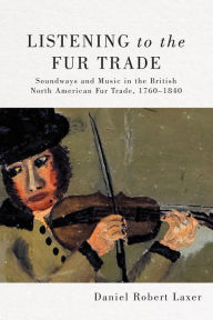 Title: Listening to the Fur Trade: Soundways and Music in the British North American Fur Trade, 1760-1840, Author: Daniel Robert Laxer