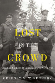 Title: Lost in the Crowd: Acadian Soldiers of Canada's First World War, Author: Gregory M.W. Kennedy