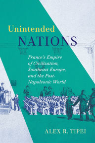 Title: Unintended Nations: France's Empire of Civilization, Southeast Europe, and the Post-Napoleonic World, Author: Alex Tipei
