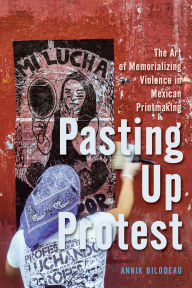 Title: Pasting Up Protest: The Art of Memorializing Violence in Mexican Printmaking, Author: Annik Bilodeau