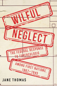 Title: Wilful Neglect: The Federal Response to Tuberculosis among First Nations, 1867-1945, Author: Jane Thomas