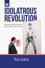 Title: An Idolatrous Revolution: The Movies of Elvis Presley and The Politics of Rock & Roll, Author: Mark Jaskela